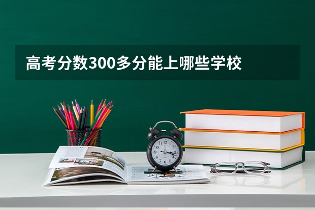 高考分数300多分能上哪些学校
