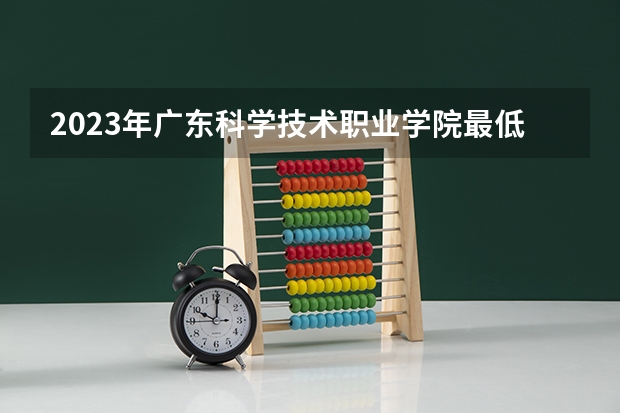 2023年广东科学技术职业学院最低多少分能录取 广东历年录取分数线是多少