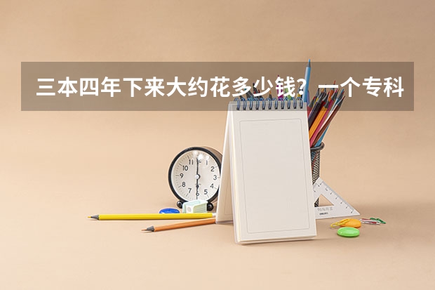 三本四年下来大约花多少钱?一个专科生升本后5年下来要花多少钱?
