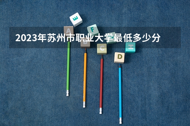 2023年苏州市职业大学最低多少分能录取 江苏历年录取分数线是多少