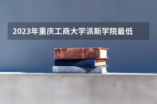 2023年重庆工商大学派斯学院最低多少分能录取 重庆历年录取分数线是多少