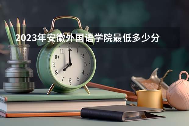 2023年安徽外国语学院最低多少分能录取 安徽历年录取分数线是多少