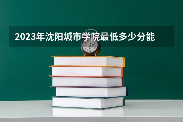2023年沈阳城市学院最低多少分能录取 辽宁历年录取分数线是多少