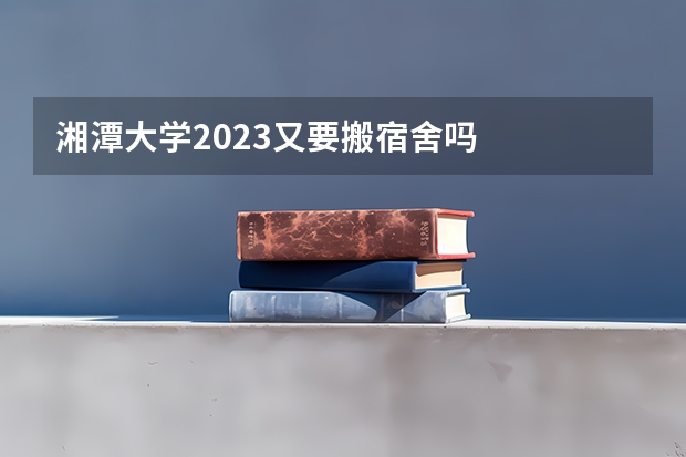 湘潭大学2023又要搬宿舍吗