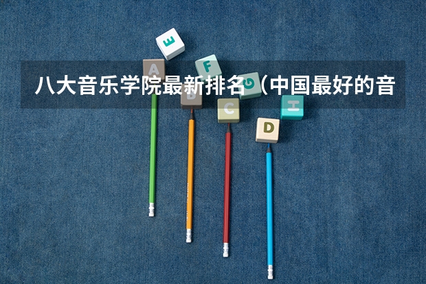 八大音乐学院最新排名（中国最好的音乐学院排名榜）