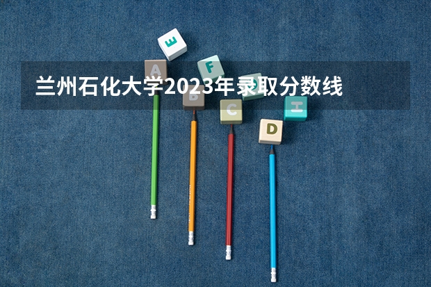 兰州石化大学2023年录取分数线 2023兰州高考分数线