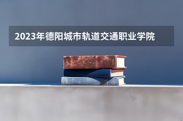 2023年德阳城市轨道交通职业学院最低多少分能录取 四川历年录取分数线是多少