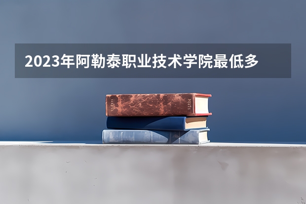 2023年阿勒泰职业技术学院最低多少分能录取 新疆历年录取分数线是多少
