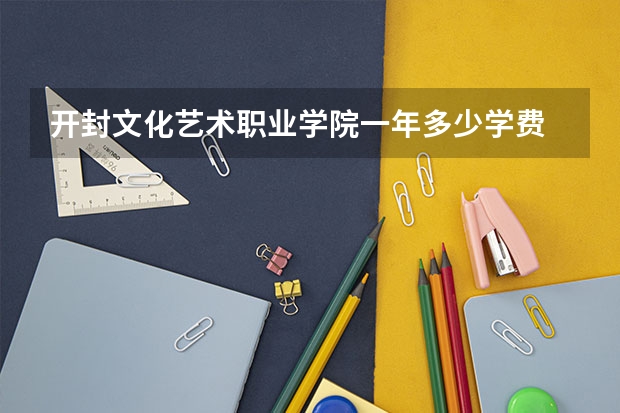 开封文化艺术职业学院一年多少学费 开封文化艺术职业学院学校好不好