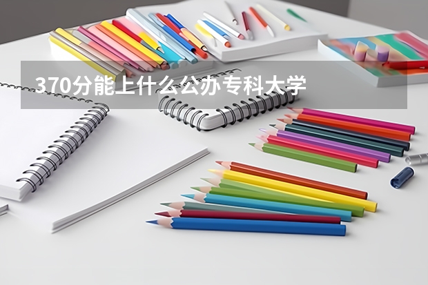 370分能上什么公办专科大学