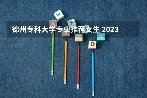 锦州专科大学专业推荐女生 2023女生专科最吃香的十大专业 适合女生的20个专业