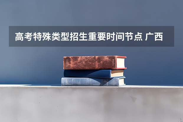 高考特殊类型招生重要时间节点 广西高考志愿填报详细步骤,广西高考志愿怎么填报步骤