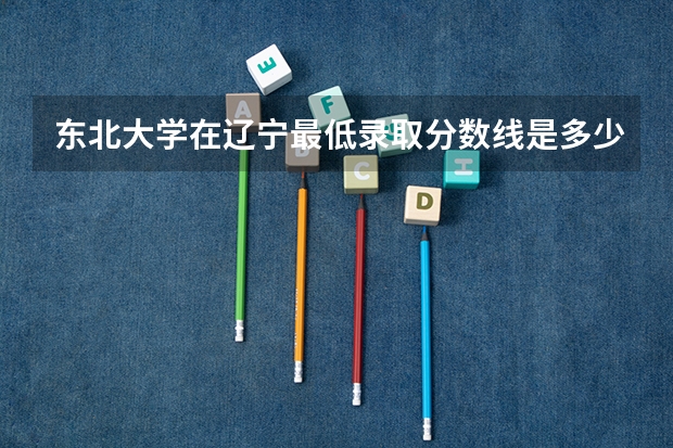 东北大学在辽宁最低录取分数线是多少（2024高考参考）
