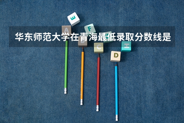 华东师范大学在青海最低录取分数线是多少（2024高考参考）