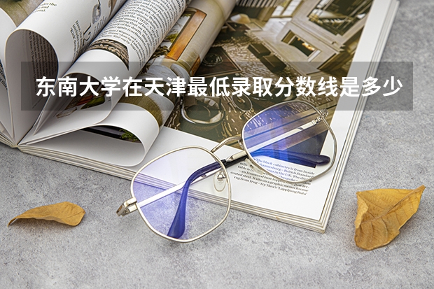 东南大学在天津最低录取分数线是多少（2024高考参考）