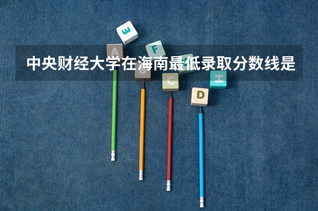 中央财经大学在海南最低录取分数线是多少（2024高考参考）