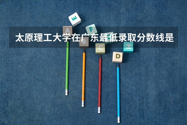 太原理工大学在广东最低录取分数线是多少（2024高考参考）