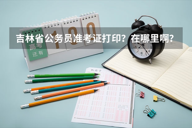 吉林省公务员准考证打印?在哪里啊?