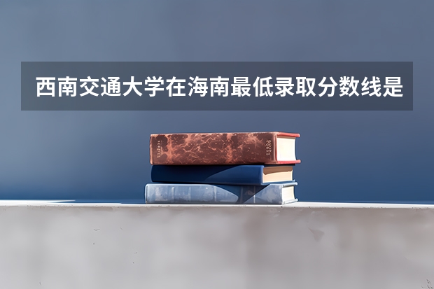 西南交通大学在海南最低录取分数线是多少（2024高考参考）