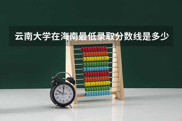 云南大学在海南最低录取分数线是多少（2024高考参考）