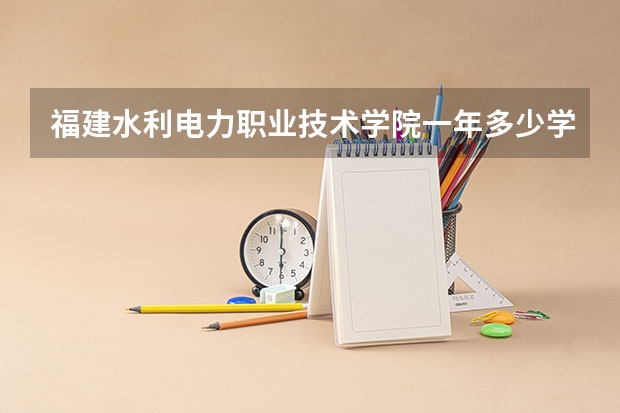 福建水利电力职业技术学院一年多少学费 福建水利电力职业技术学院学校好不好