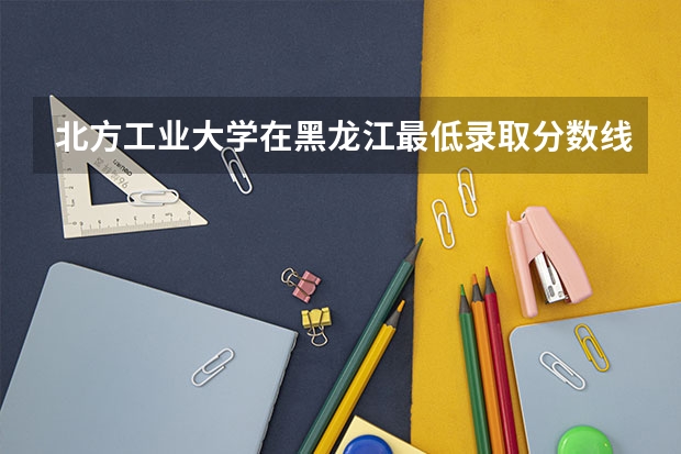北方工业大学在黑龙江最低录取分数线是多少（2024高考参考）