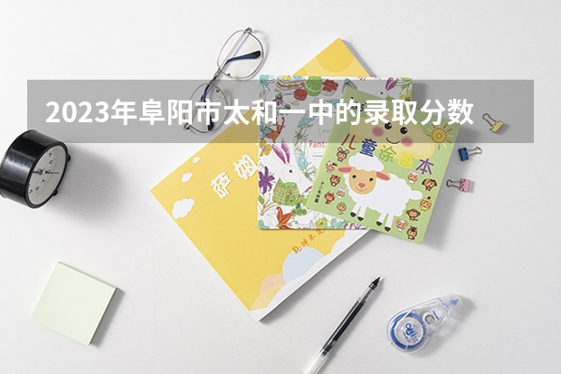 2023年阜阳市太和一中的录取分数线是多少分？