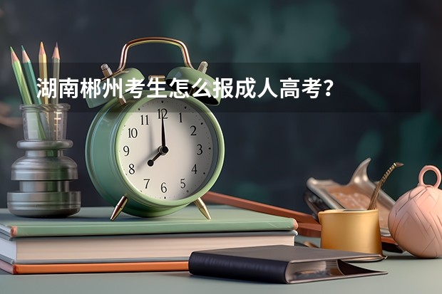 湖南郴州考生怎么报成人高考?