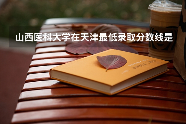 山西医科大学在天津最低录取分数线是多少（2024高考参考）