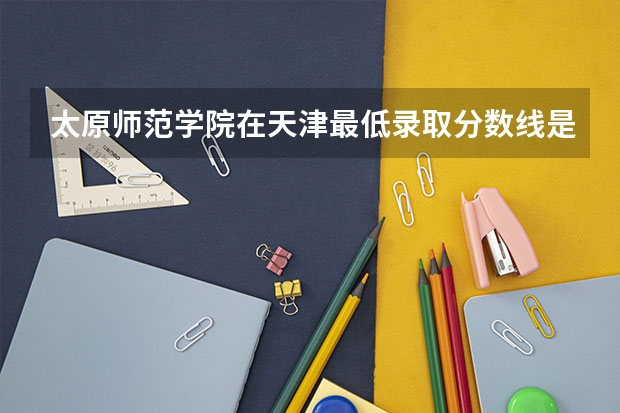 太原师范学院在天津最低录取分数线是多少（2024高考参考）