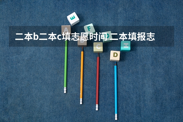 二本b二本c填志愿时间 二本填报志愿截止时间