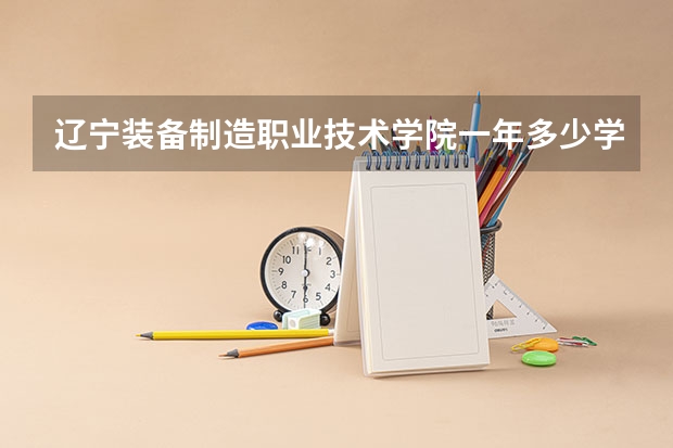 辽宁装备制造职业技术学院一年多少学费 辽宁装备制造职业技术学院学校好不好