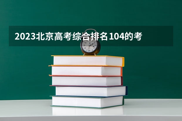 2023北京高考综合排名104的考生报什么大学好 学校往年录取分数线