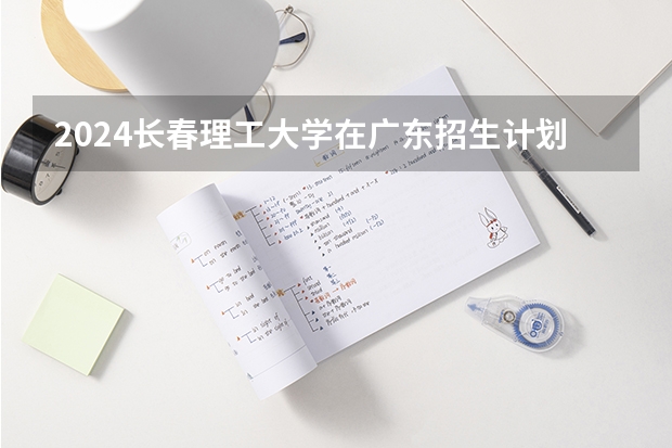 2024长春理工大学在广东招生计划 招多少人