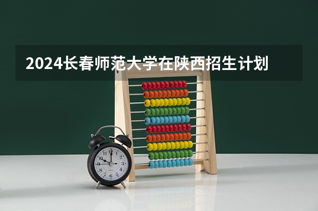 2024长春师范大学在陕西招生计划 招多少人