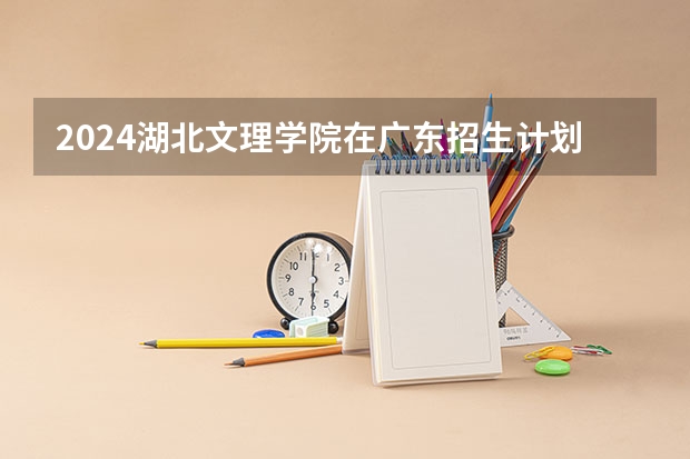 2024湖北文理学院在广东招生计划 招多少人