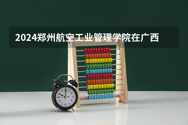 2024郑州航空工业管理学院在广西招生计划 招多少人