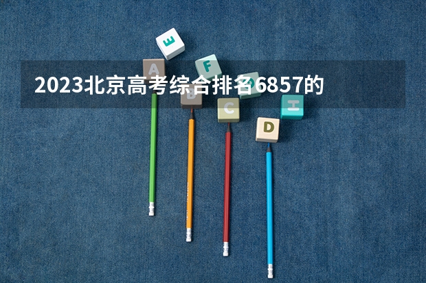 2023北京高考综合排名6857的考生报什么大学好 学校往年录取分数线
