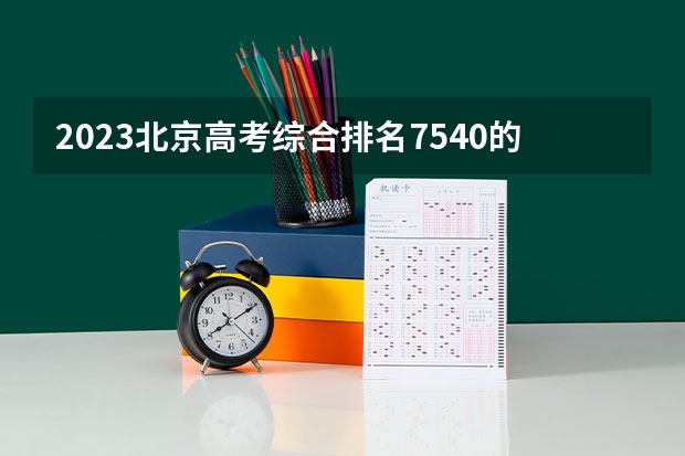 2023北京高考综合排名7540的考生报什么大学好 学校往年录取分数线