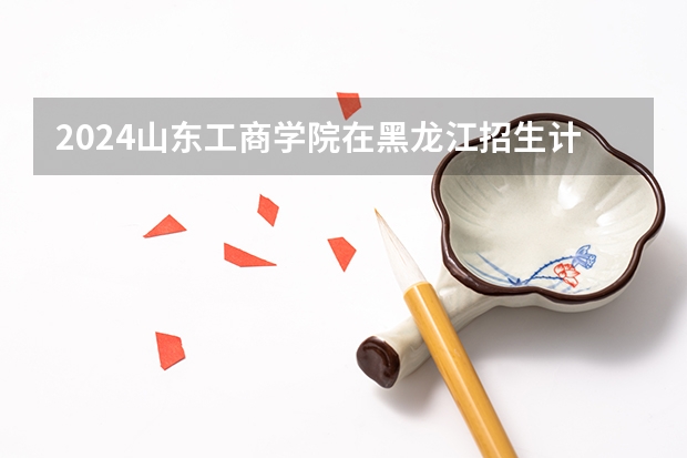 2024山东工商学院在黑龙江招生计划 招多少人