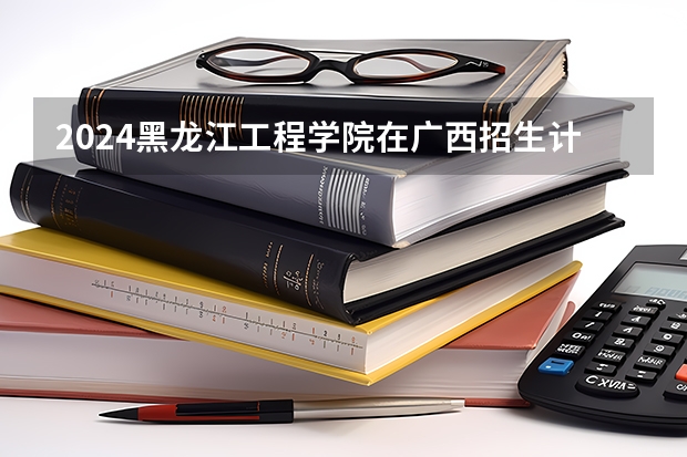 2024黑龙江工程学院在广西招生计划 招多少人