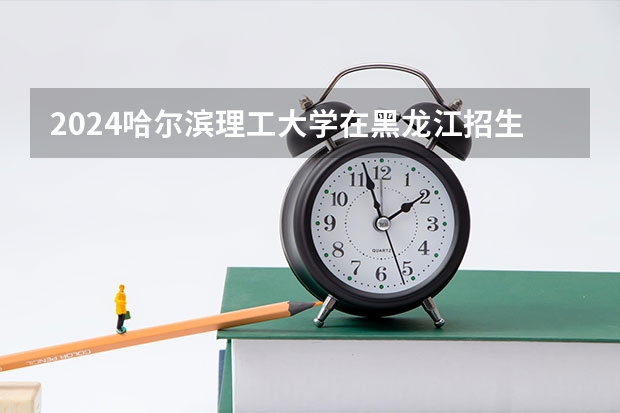 2024哈尔滨理工大学在黑龙江招生计划 招多少人