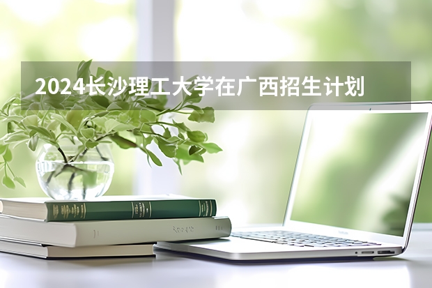 2024长沙理工大学在广西招生计划 招多少人