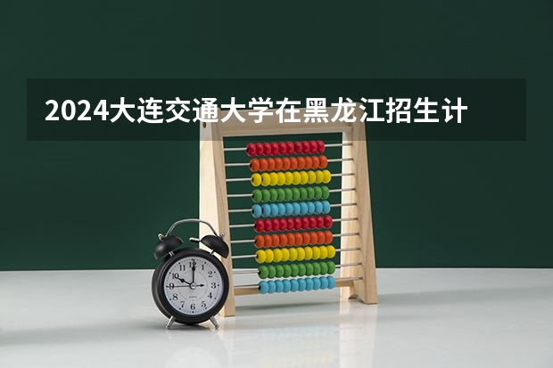2024大连交通大学在黑龙江招生计划 招多少人