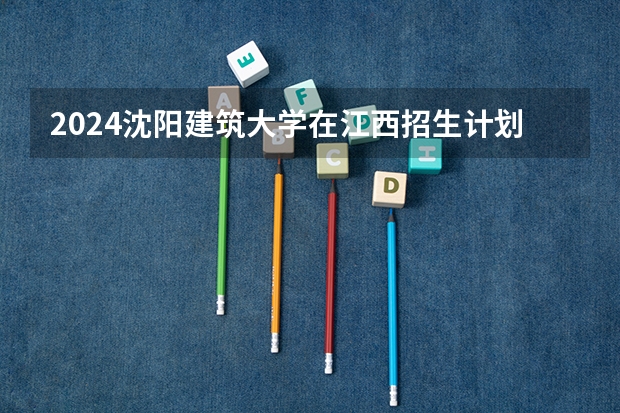 2024沈阳建筑大学在江西招生计划 招多少人