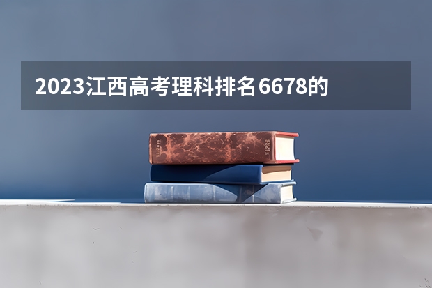 2023江西高考理科排名6678的考生报什么大学好 学校往年录取分数线