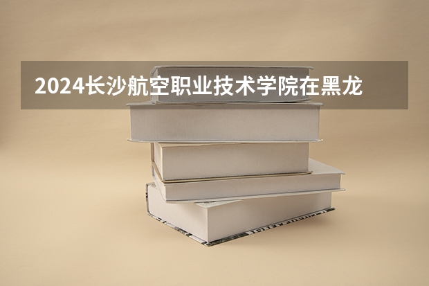 2024长沙航空职业技术学院在黑龙江招生计划 招多少人