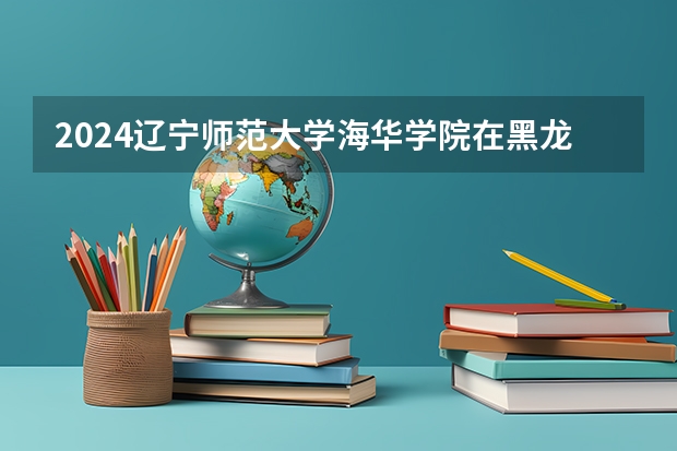 2024辽宁师范大学海华学院在黑龙江招生计划 招多少人