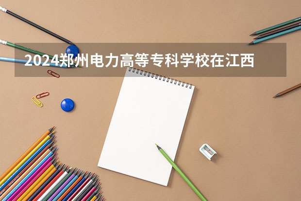 2024郑州电力高等专科学校在江西招生计划 招多少人