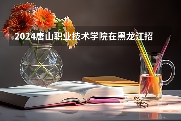 2024唐山职业技术学院在黑龙江招生计划 招多少人